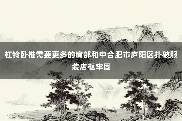 杠铃卧推需要更多的肩部和中合肥市庐阳区扑破服装店枢牢固