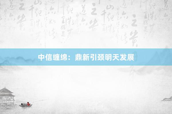 中信缠绵：鼎新引颈明天发展