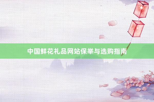中国鲜花礼品网站保举与选购指南